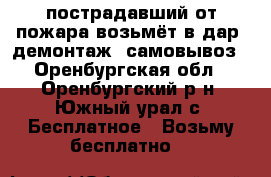 пострадавший от пожара возьмёт в дар, демонтаж, самовывоз - Оренбургская обл., Оренбургский р-н, Южный урал с. Бесплатное » Возьму бесплатно   
